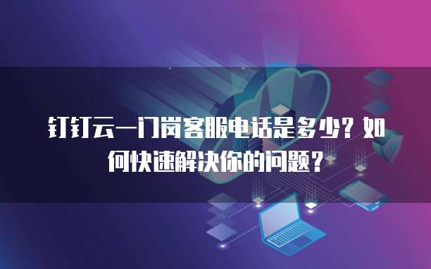 钉钉云一门岗客服电话是多少?如何快速解决你的问题?