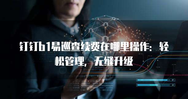 钉钉b1易巡查续费在哪里操作：轻松管理，无缝升级