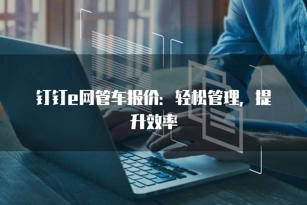 钉钉e网管车报价:轻松管理,提升效率