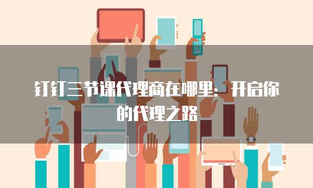 钉钉三节课代理商在哪里:开启你的代理之路