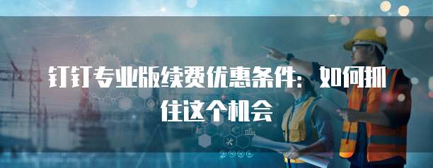 钉钉专业版续费优惠条件:如何抓住这个机会