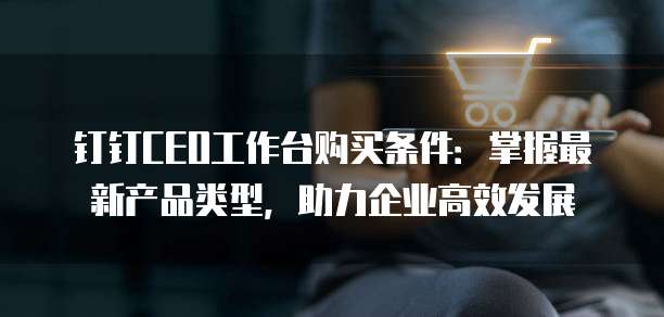 钉钉CEO工作台购买条件:掌握最新产品类型,助力企业高效发展