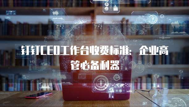 钉钉CEO工作台收费标准:企业高管必备利器