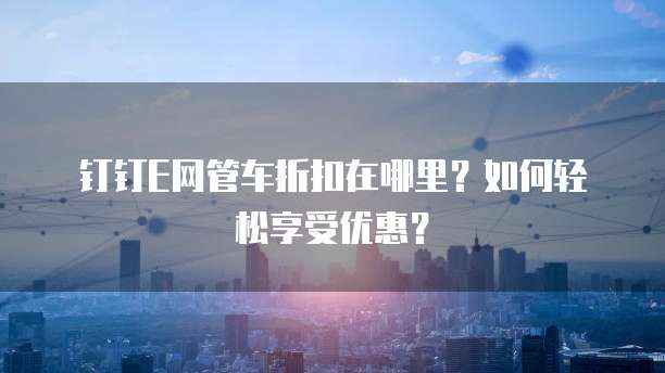 钉钉E网管车折扣在哪里？如何轻松享受优惠？