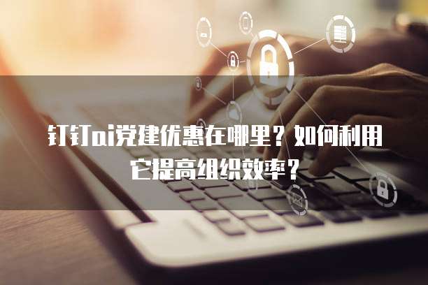 钉钉ai党建优惠在哪里?如何利用它提高组织效率?