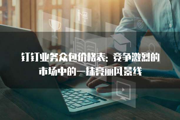 钉钉业务众包价格表: 竞争激烈的市场中的一抹亮丽风景线