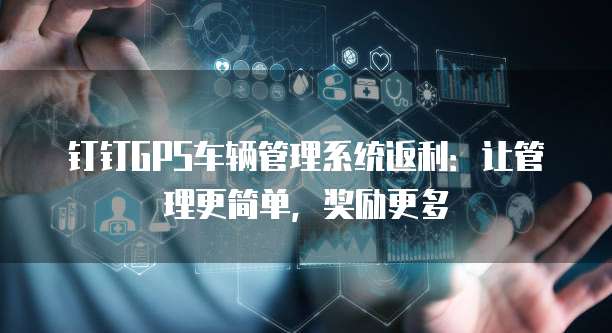 钉钉GPS车辆管理系统返利:让管理更简单,奖励更多