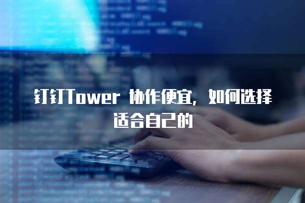 钉钉Tower 协作便宜,如何选择适合自己的