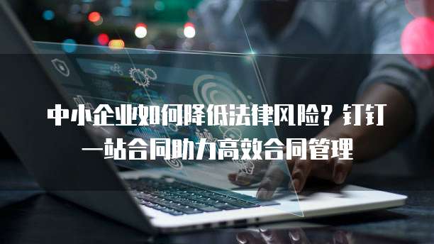 中小企业如何降低法律风险？钉钉一站合同助力高效合同管理
