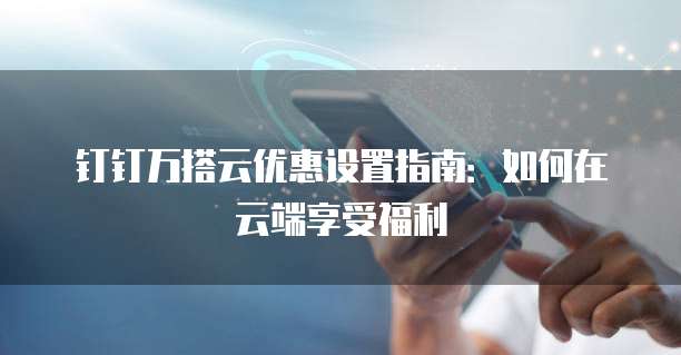 钉钉万搭云优惠设置指南:如何在云端享受福利