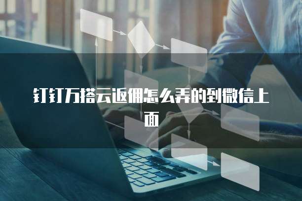 钉钉万搭云返佣怎么弄的到微信上面
