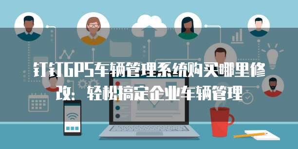 钉钉GPS车辆管理系统购买哪里修改:轻松搞定企业车辆管理