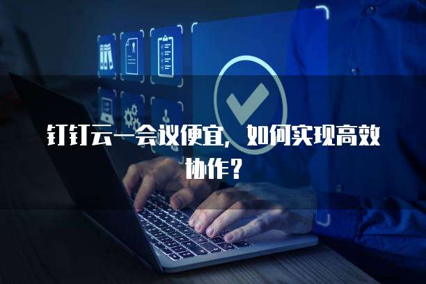 钉钉云一会议便宜,如何实现高效协作?