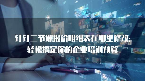 钉钉三节课报价明细表在哪里修改:轻松搞定你的企业培训预算