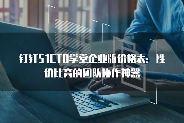 钉钉51CTO学堂企业版价格表:性价比高的团队协作神器
