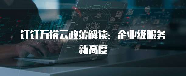 钉钉万搭云政策解读:企业级服务新高度