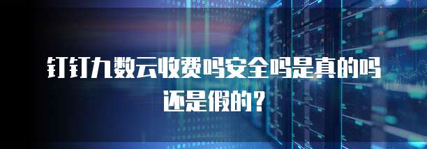 钉钉九数云收费吗安全吗是真的吗还是假的?