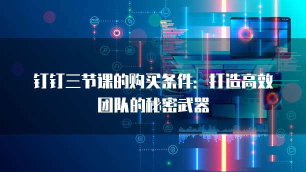 钉钉三节课的购买条件:打造高效团队的秘密武器