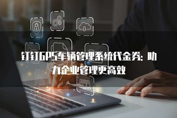 钉钉GPS车辆管理系统代金券: 助力企业管理更高效