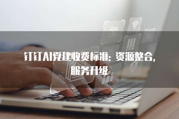 钉钉AI党建收费标准: 资源整合, 服务升级
