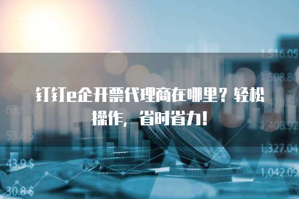 钉钉e企开票代理商在哪里?轻松操作,省时省力!