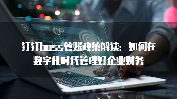 钉钉boss管账政策解读:如何在数字化时代管理好企业财务