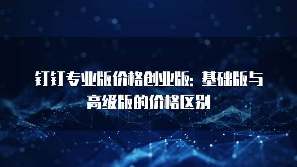 钉钉专业版价格创业版: 基础版与高级版的价格区别