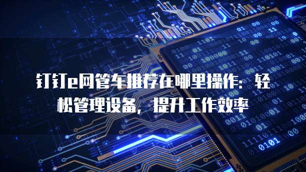 钉钉e网管车推荐在哪里操作:轻松管理设备,提升工作效率