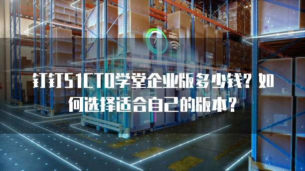 钉钉51CTO学堂企业版多少钱?如何选择适合自己的版本?