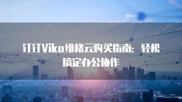 钉钉Vika维格云购买指南:轻松搞定办公协作