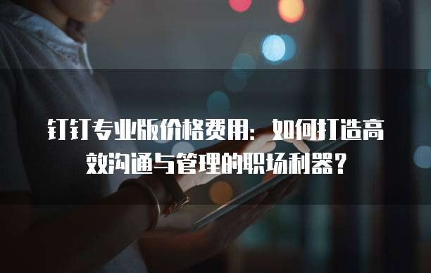 钉钉专业版价格费用:如何打造高效沟通与管理的职场利器?
