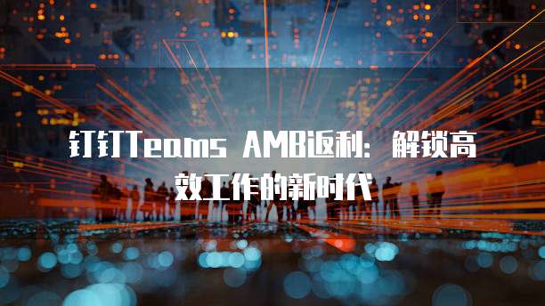 钉钉Teams AMB返利:解锁高效工作的新时代