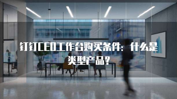 钉钉CEO工作台购买条件:什么是类型产品?