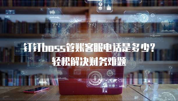 钉钉boss管账客服电话是多少?轻松解决财务难题