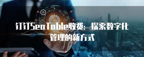 钉钉SeaTable收费:探索数字化管理的新方式