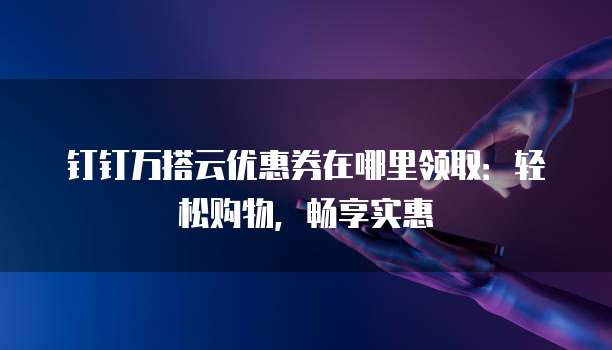 钉钉万搭云优惠券在哪里领取:轻松购物,畅享实惠
