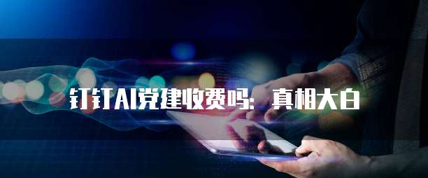 钉钉AI党建收费吗：真相大白