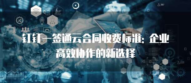 钉钉一签通云合同收费标准: 企业高效协作的新选择