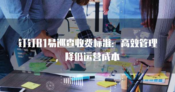 钉钉B1易巡查收费标准:高效管理,降低运营成本