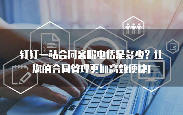 钉钉一站合同客服电话是多少?让您的合同管理更加高效便捷!