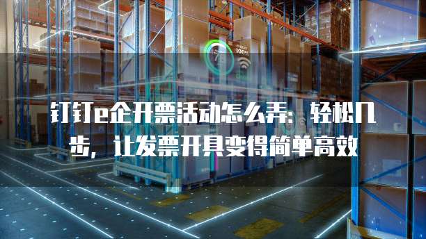 钉钉e企开票活动怎么弄:轻松几步,让发票开具变得简单高效