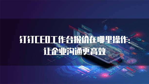 钉钉CEO工作台报价在哪里操作:让企业沟通更高效