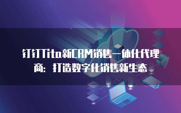 钉钉Tita新CRM销售一体化代理商:打造数字化销售新生态