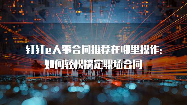 钉钉e人事合同推荐在哪里操作:如何轻松搞定职场合同