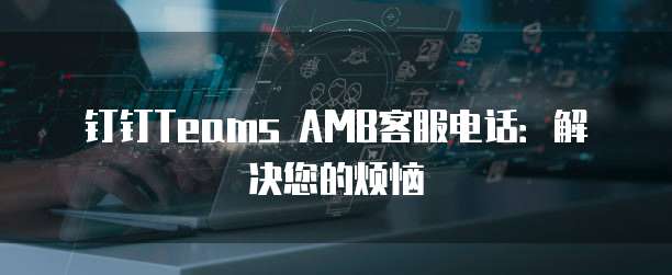 钉钉Teams AMB客服电话：解决您的烦恼