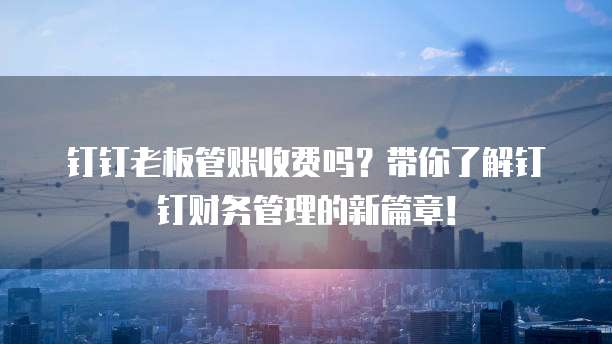 钉钉老板管账收费吗?带你了解钉钉财务管理的新篇章!