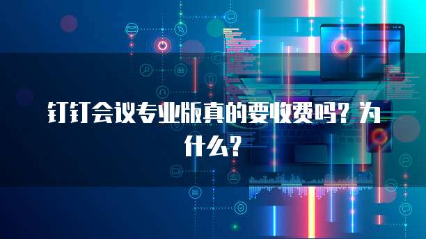钉钉会议专业版真的要收费吗?为什么?