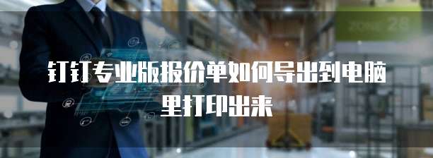 钉钉专业版报价单如何导出到电脑里打印出来