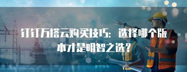 钉钉万搭云购买技巧:选择哪个版本才是明智之选?
