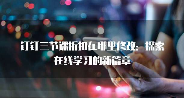 钉钉三节课折扣在哪里修改:探索在线学习的新篇章